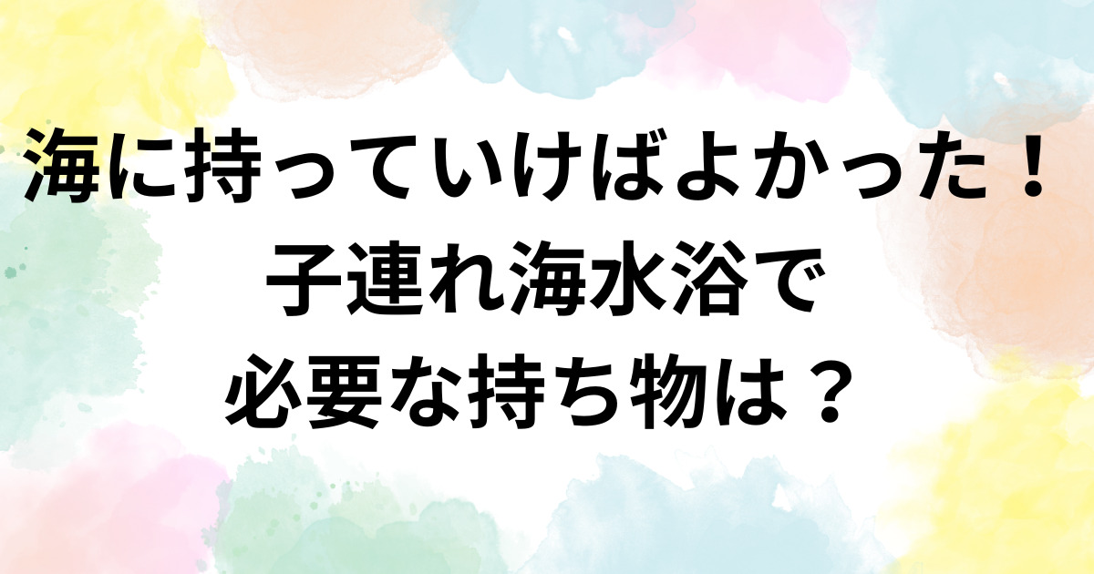 海に持っていけばよかった！子連れ海水浴で必要な持ち物は？